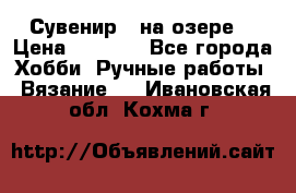 Сувенир “ на озере“ › Цена ­ 1 250 - Все города Хобби. Ручные работы » Вязание   . Ивановская обл.,Кохма г.